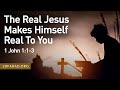 The Real Jesus Makes Himself Real To You – 1 John 1:1-3 – April 16th, 2023