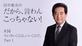 田中康夫の「だから、言わんこっちゃない！」vol.16『ちいさいことは、いいことだ。Part 1』