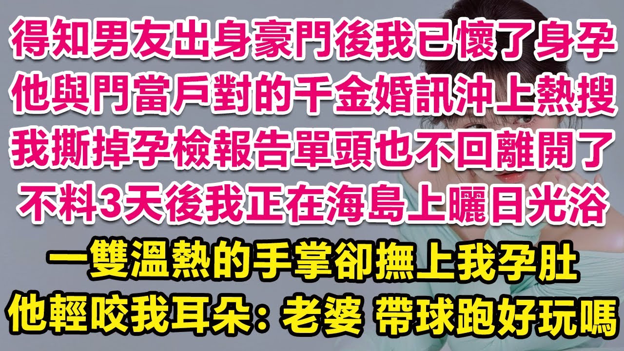 得知男友是豪門繼承人後我已經懷了他孩子，他與門當戶對的千金婚訊沖上熱搜，我撕掉孕檢單頭也不回離開了。不料3天後我正在海島曬日光浴，一雙溫熱的手掌卻撫上我孕肚，他輕咬我耳朵：老婆，帶球跑好玩嗎？| 甜寵