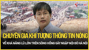 Chuyên gia khí tượng thông tin nóng về khả năng lũ lớn trên sông Hồng gây ngập nội đô Hà Nội