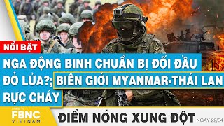 Nga động binh chuẩn bị đối đầu đỏ lửa?; Biên giới Myanmar-Thái Lan rực cháy | Điểm nóng 22\/4 | FBNC