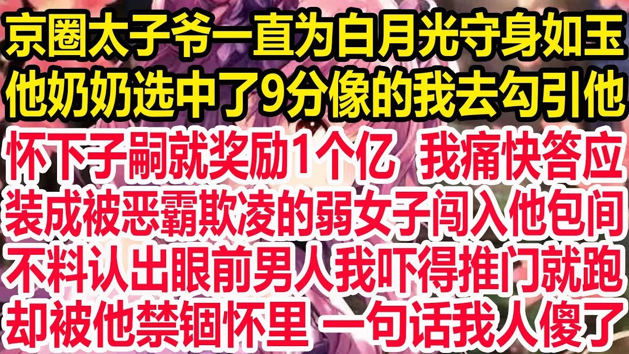 京圈太子爷一直为白月光守身如玉，他奶奶选中了9分像的我去勾引他，怀下子嗣就奖励1个亿 我痛快答应，装成被恶霸欺凌的弱女子闯入他包间，不料认出眼前男人我吓得推门就跑，却被他禁锢怀里 一句话我人傻了！
