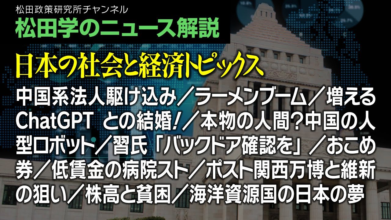 松田学のニュース解説【日本の社会と経済トピックス】中国系法人駆け込み／ラーメンブーム／増えるChatGPTとの結婚！／本物の人間？中国の人型ロボット／習氏「バックドア確認を」／おこめ券、他