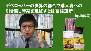 デベロッパーの決算の都合で購入者への引き渡し時期を延ばすとは言語道断！　by榊淳司