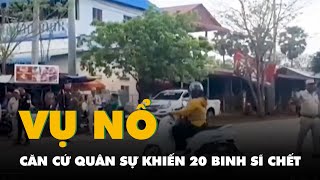 Thông tin mới vụ nổ căn cứ quân sự Campuchia khiến 20 binh sĩ chết