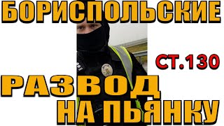 ПОЛИЦИЯ РАЗВОД НА ПЬЯНКУ. СТАТЬЯ 130я. БОРИСПОЛЬ.