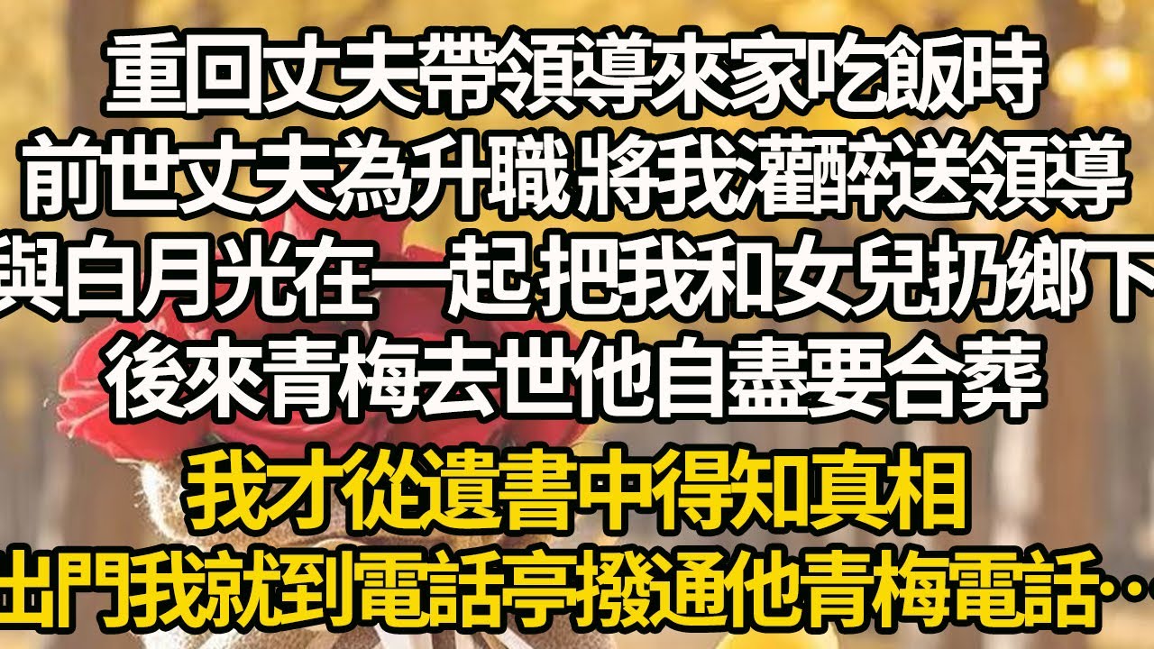 【完結】重回丈夫帶領導來家吃飯時，前世丈夫為升職 將我灌醉送領導，與白月光在一起 把我和女兒扔鄉下，後來青梅去世他自盡要合葬，我才從遺書中得知真相，出門我就到電話亭撥通他青梅電話…