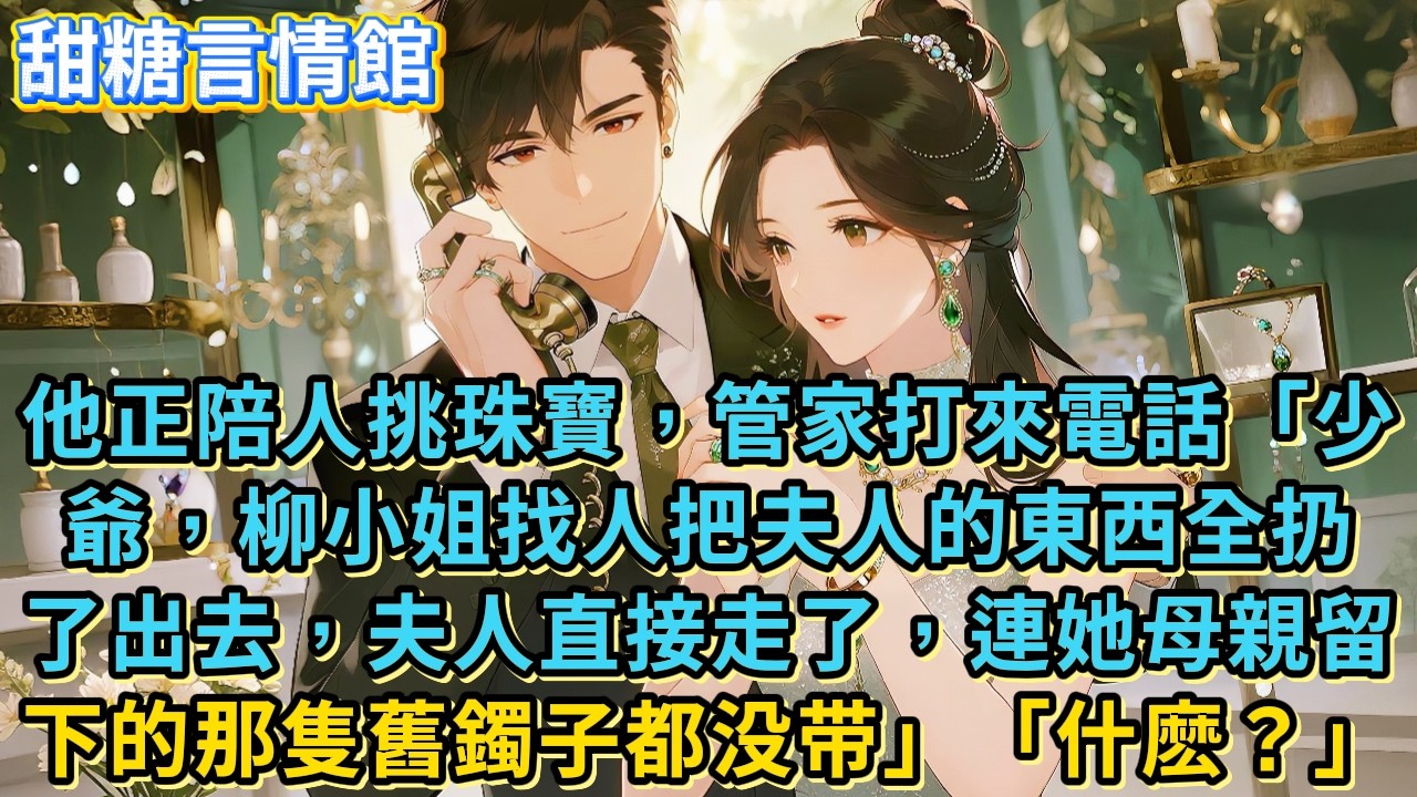 他正陪人挑珠寶，管家打來電話「少爺，柳小姐找人把夫人的東西全扔了出去，夫人直接走了，連她母親留下的那隻舊鐲子都没带」「什麽？」#小說#有聲書#言情#言情小說#愛情#故事