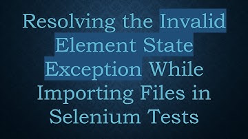 Resolving the Invalid Element State Exception While Importing Files in Selenium Tests