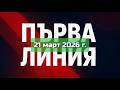 ПЪРВА ЛИНИЯ 21 март 2026 г 