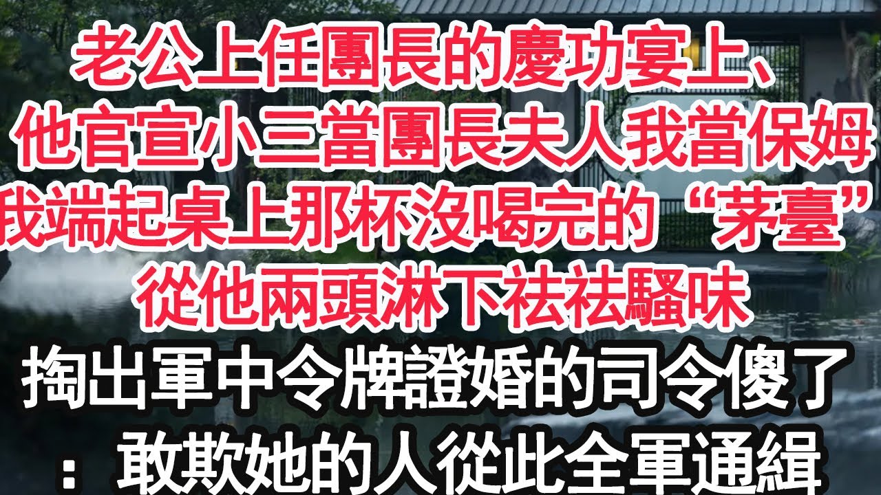 老公上任團長的慶功宴上，他官宣小三當團長夫人我當保姆，我端起桌上那杯沒喝完的“茅臺”，從他兩頭淋下祛祛騷味，掏出軍中令牌證婚的司令傻了：敢欺她的人從此全軍通緝【顧亞男】【大女主】【婚姻自主】