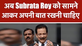 अब Subrata Roy को सामने आकर अपनी बात रखनी चाहिए