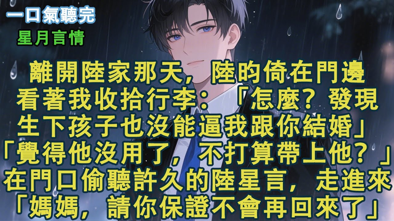 離開陸家那天，陸昀倚在門邊。看著我收拾行李：「怎麼？發現生下孩子也沒能逼我跟你結婚。」「覺得他沒用了，不打算帶上他？」在門口偷聽許久的陸星言，走進來。「媽媽，請你保證不會再回來了。」#小說 #有聲書