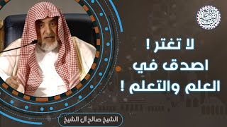 لا تغتر ! اصدق في العلم والتعلم | للشِّيخ صالح آل الشيخ