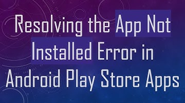 Resolving the App Not Installed Error in Android Play Store Apps