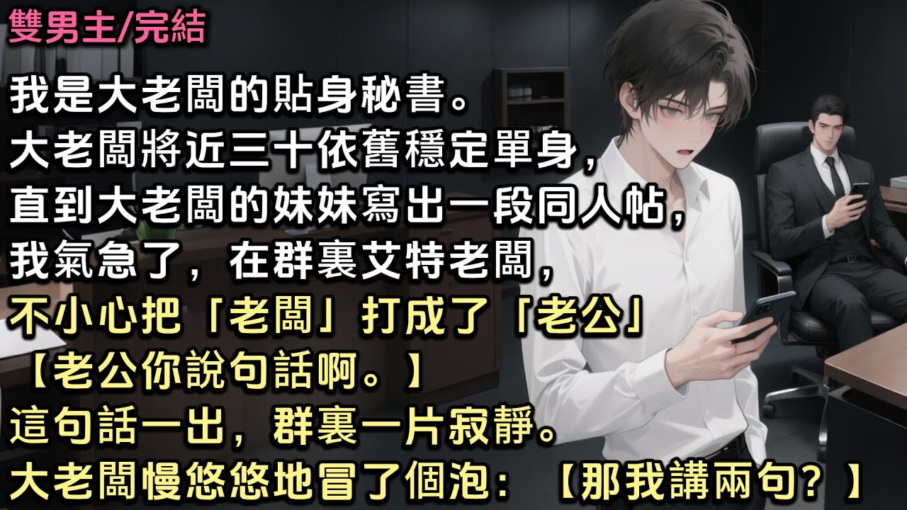 我是大老闆的貼身秘書。大老闆將近三十依舊單身，直到大老闆妹妹寫同人，公司裏開始謠傳我們的關係。我在群裏艾特老闆，不小心把老闆打成老公【老公你說句話啊】群裏一片寂靜。大老闆冒了個泡【那我講兩句？】