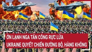 Điểm nóng thế giới: Ớn lạnh Nga tấn công rực lửa, Ukraine quyết chiến cả đường bộ và hàng không