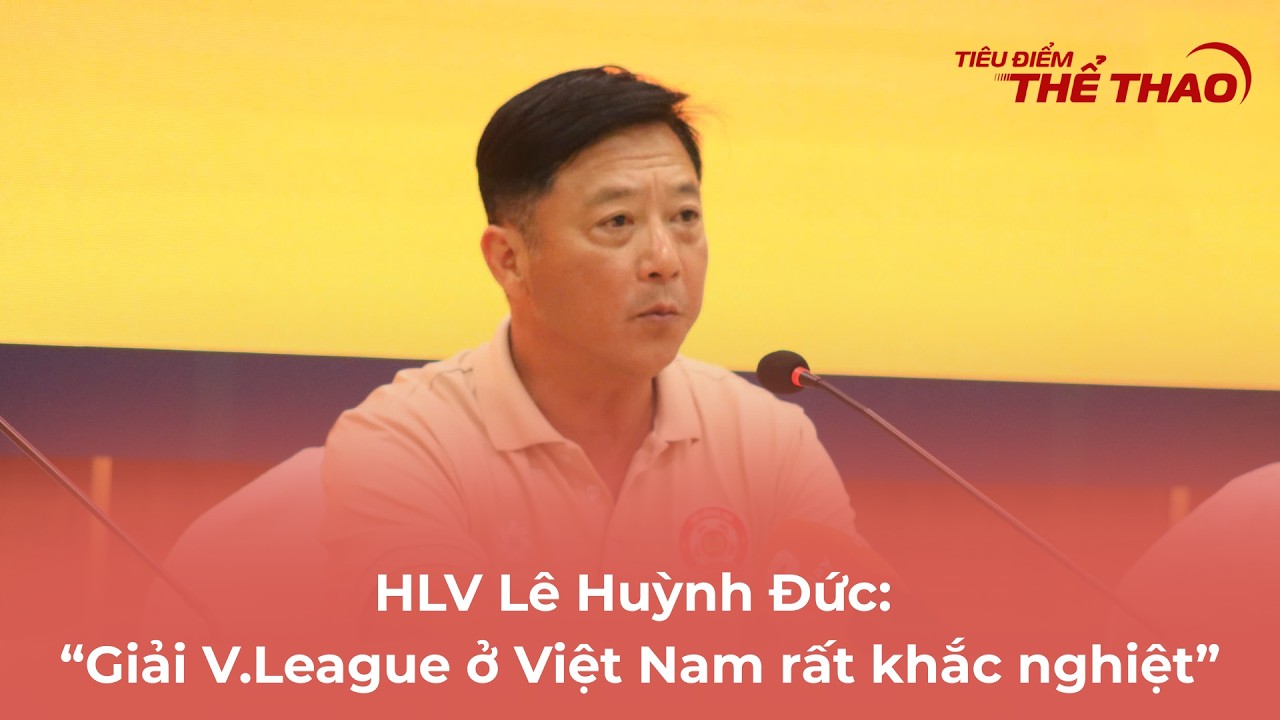 HLV Lê Huỳnh Đức: “Giải V.League ở Việt Nam ở Việt Nam rất khắc nghiệt” 