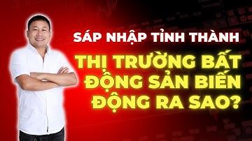 Sáp Nhập Tỉnh Thành – Thị Trường Bất Động Sản Biến Động Ra Sao?