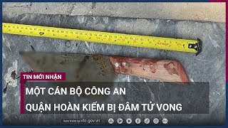 Hà Nội: Một cán bộ Công an quận Hoàn Kiếm bị đâm tử vong gần trụ sở | VTC Now