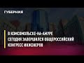 В Комсомольске-на-Амуре сегодня завершился Общероссийский конгресс инженеров. Новости. 15/10/2021.