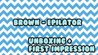 BROWN - EPILATOR { UNBOXING + FIRST IMPRESSION }