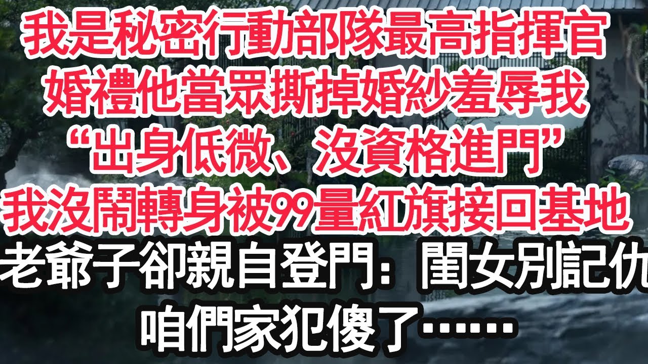 我是秘密行動部隊最高指揮官，婚禮他當眾撕掉婚紗羞辱我，“出身低微、沒資格進門”我沒鬧轉身被99量紅旗接回基地，老爺子卻親自登門：閨女你別記仇，咱們家犯傻了……【顧亞男】【大女主】【婚姻自主】