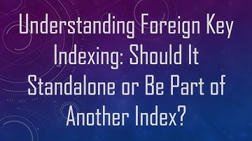 Understanding Foreign Key Indexing: Should It Standalone or Be Part of Another Index?