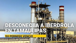 La Cenace desconecta la planta de eléctrica española en Tamaulipas; venció su permiso