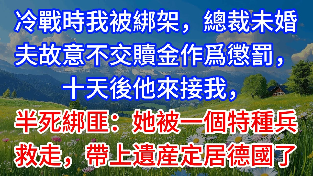 冷戰時我被綁架，總裁未婚夫故意不交贖金作爲懲罰，十天後他來接我，半死綁匪：她被一個特種兵救走，帶上遺産定居德國了