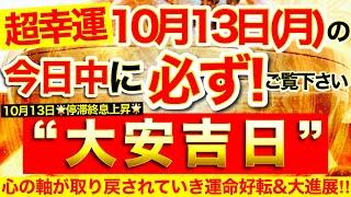 ”大安吉日”の本日中に必ずご覧ください⚠️【10月13日(月)大大吉日】心の軸が取り戻されていきあなたの中で眠っていた力が再び動き出していく!運命好転&大進展!【見ると奇跡が起こる高波動邪気祓い動画】
