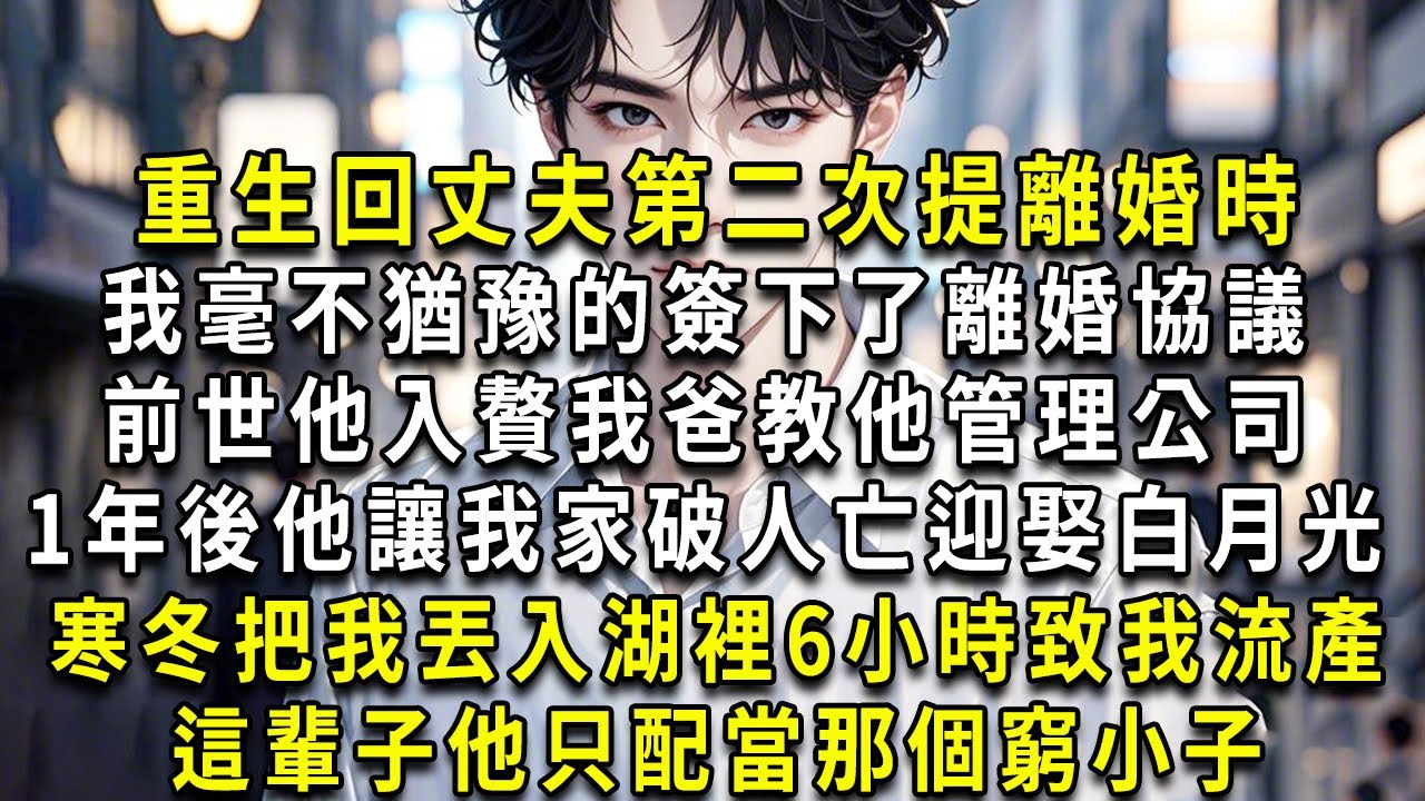 重生回丈夫第二次提起離婚時，我毫不猶豫的簽下了離婚協議。前世，他入贅，我爸教他管理公司。1年後，他讓我家破人亡，迎娶白月光。寒冬，把我丟入湖裡6小時，致我流產。這輩子，他只配當那個窮小子。