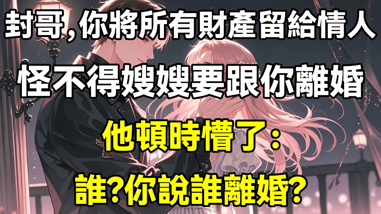 封哥，你將所有財產留給情人，怪不得嫂嫂要跟你離婚，他頓時懵了：誰？你說誰離婚？