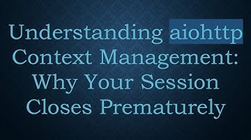 Understanding aiohttp Context Management: Why Your Session Closes Prematurely