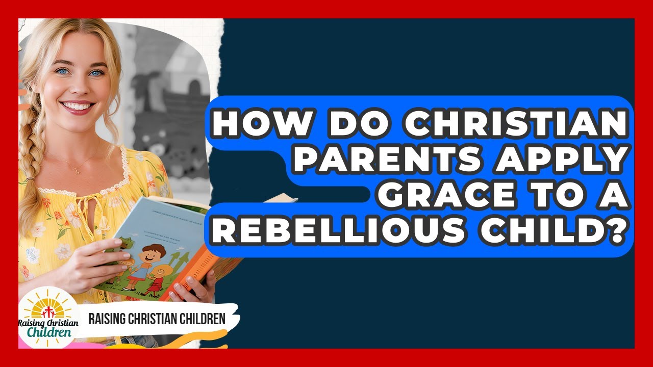 How Do Christian Parents Apply Grace To A Rebellious Child? - Raising Christian Children