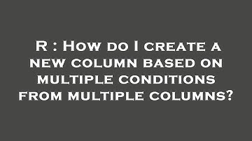 R : How do I create a new column based on multiple conditions from multiple columns?