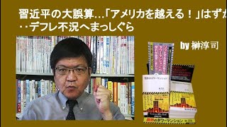 習近平の大誤算…「アメリカを越える！」はずが‥デフレ不況へまっしぐら　by榊淳司