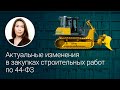 Актуальные изменения в закупках строительных работ по 44-ФЗ