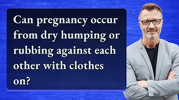 Can pregnancy occur from dry humping or rubbing against each other with clothes on?