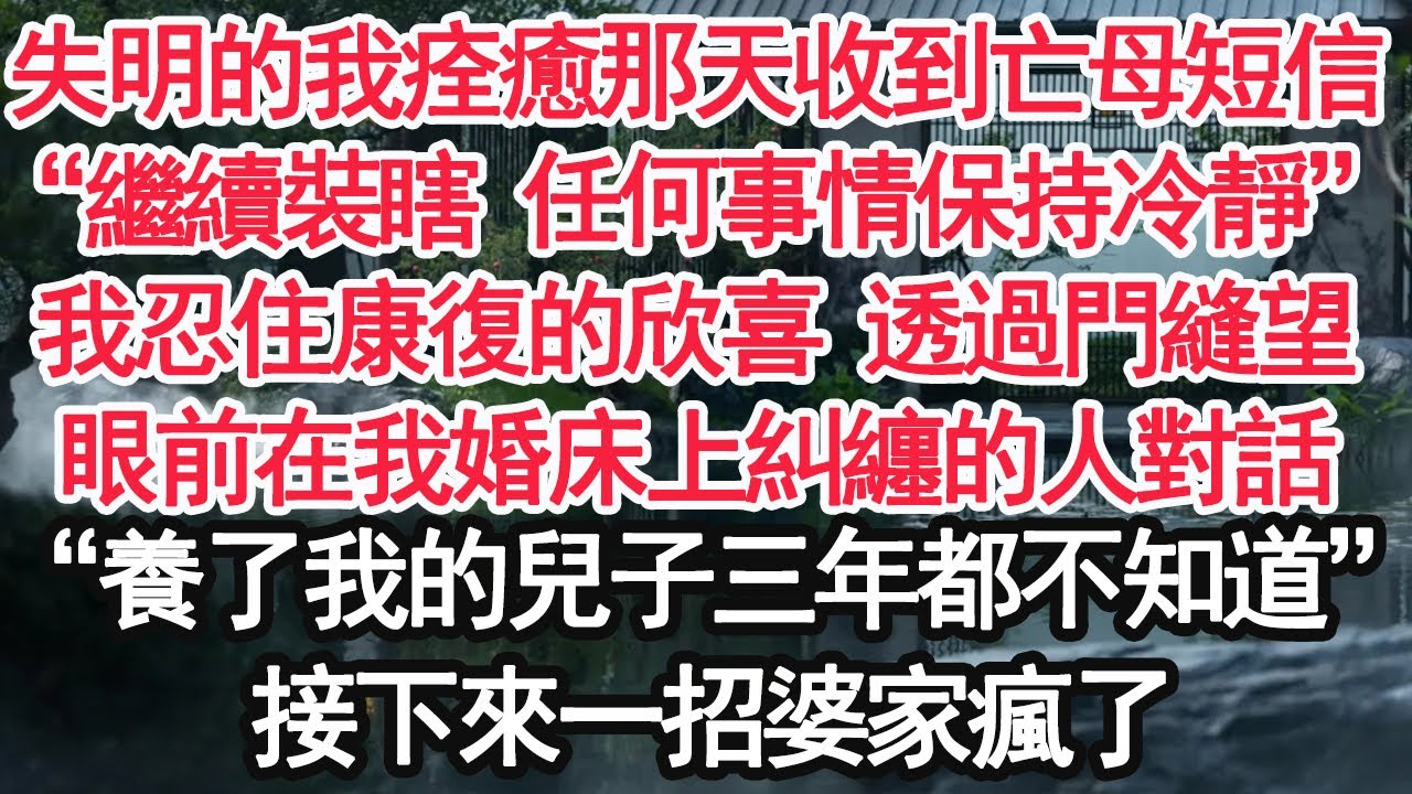 失明的我痊癒那天收到亡母短信，“繼續裝瞎 任何事情保持冷靜”我忍住康復的欣喜 透過門縫望，眼前在我婚床上糾纏的人對話“養了我的兒子三年都不知道”接下來一招婆家瘋了【顧亞男】【大女主】【婚姻自主】