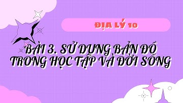ĐỊA LÝ 10 - BÀI 3. SỬ DỤNG BẢN ĐỒ TRONG HỌC TẬP VÀ ĐỜI SỐNG
