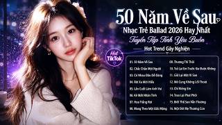 50 Năm Về Sau - Nhạc Trẻ Ballad 2026 Hay Nhất | Tuyển Tập Tình Yêu Buồn Hot Trend Gây Nghiện