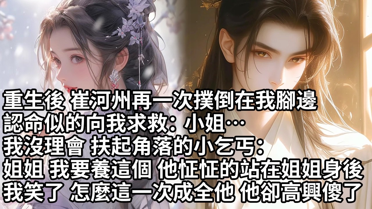 【一口氣看完】重生後 崔河州再一次撲倒在我腳邊，認命似的向我求救：小姐…我沒理會 扶起角落的小乞丐：姐姐 我要養這個 他怔怔的站在姐姐身後，我笑了 怎麼這一次成全他 他卻高興傻了【大女主】【重生】