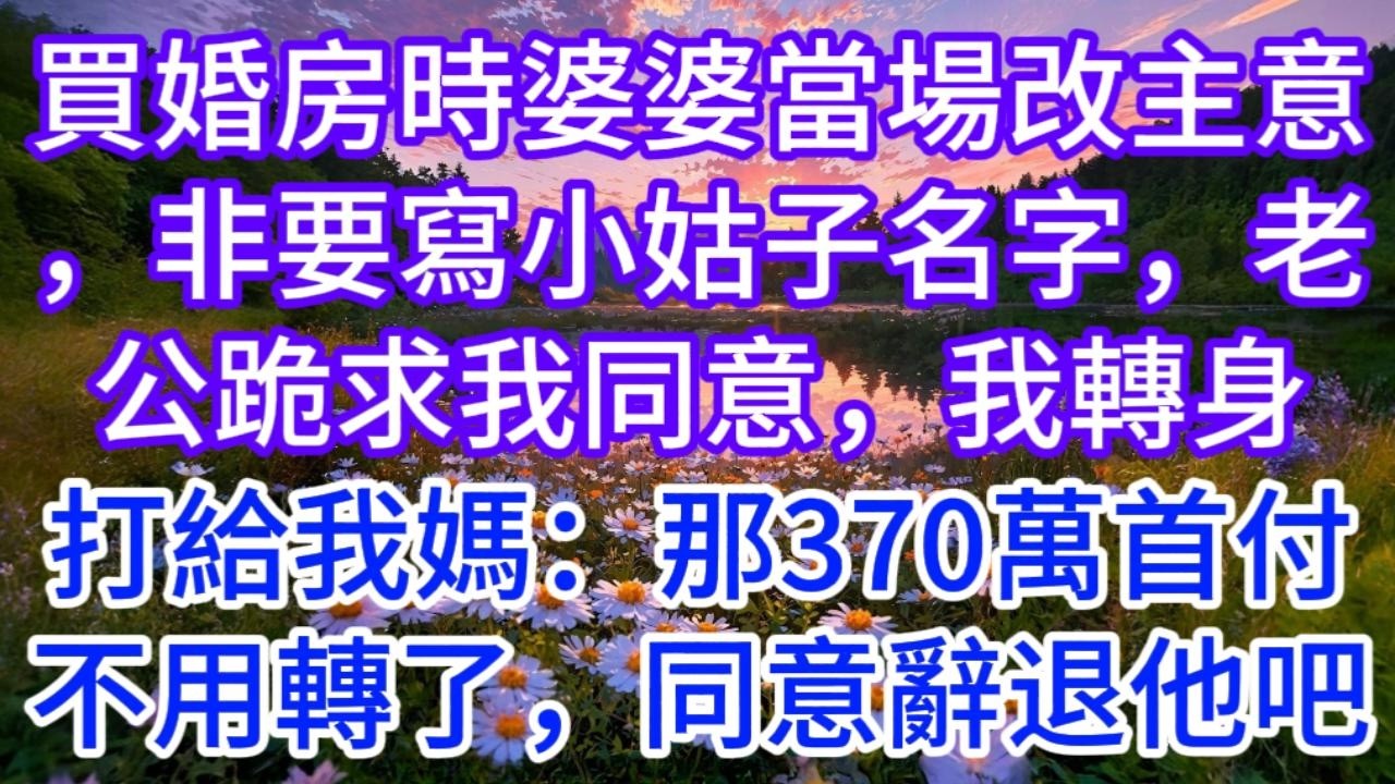 買婚房時，婆婆當場改了主意，非要寫小姑子的名字，老公跪求我同意，我轉身打給我媽：那370萬首付不用轉了，順便同意辭退他吧