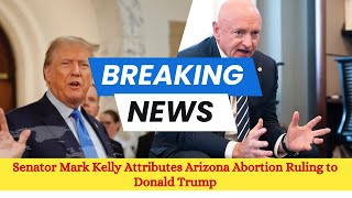 Senator Mark Kelly Attributes Arizona Abortion Ruling to Donald Trump | US News & Updates