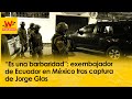 Es una barbaridad exembajador de ecuador en mxico tras captura de jorge glas