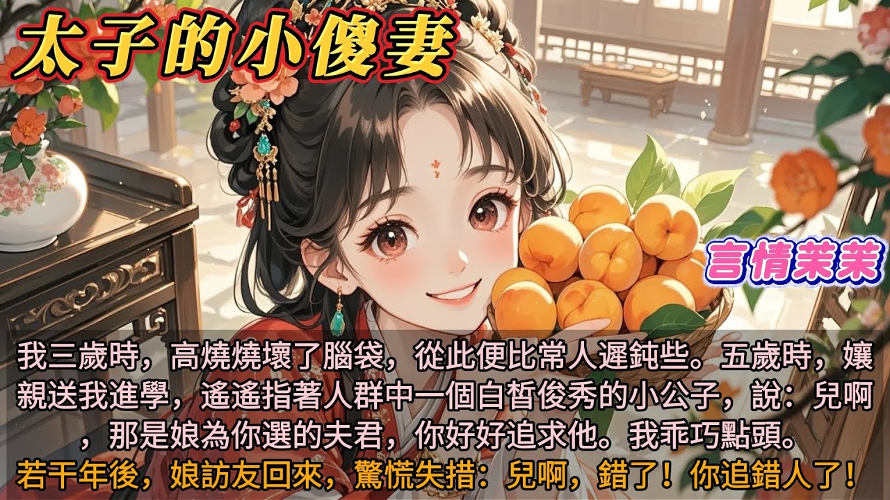 太子的小傻妻｜三歲時生病燒壞腦袋，比常人遲鈍。五歲時，孃親送我上學，指著人群中一個白皙俊秀的小公子說：那是娘為你選的夫君，你好好追求他。我乖乖點頭。若干年後，娘訪友回來，驚慌失措：兒啊錯了！你追錯人了