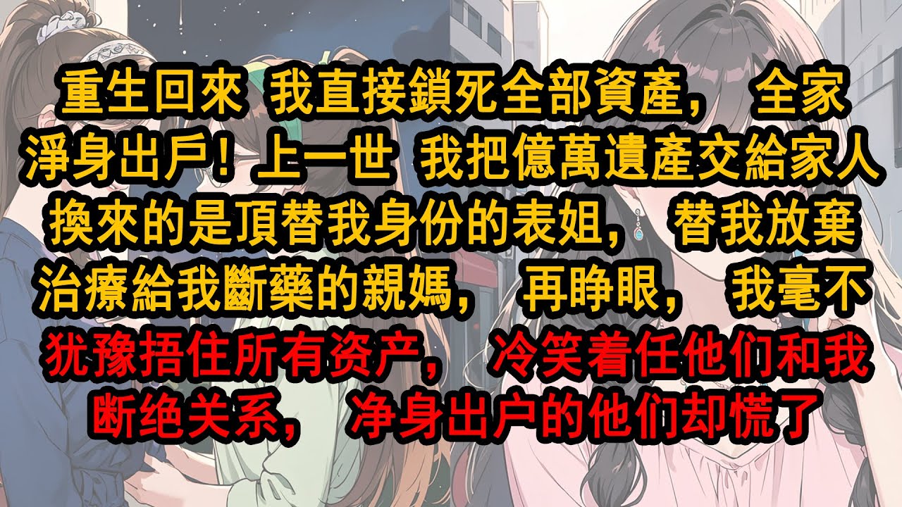 重生回來我直接鎖死全部資產，全家淨身出戶！上一世我把億萬遺產交給家人換來的是頂替我身份的表姐，替我放棄治療給我斷藥的親媽，再睁眼，我毫不犹豫捂住所有资产，冷笑着任他们和我断绝关系，净身出户的他们却慌了