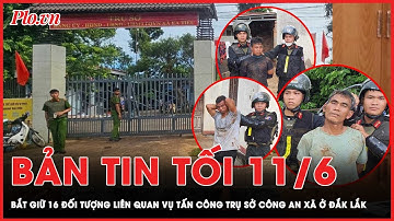 Bản tin tối 11-6: Bắt giữ 16 đối tượng liên quan đến vụ tấn công trụ sở công an xã ở Đắk Lắk  | PLO