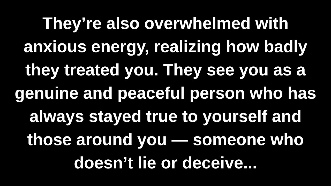 They’re also overwhelmed with anxious energy, realizing how badly they treated you. They see you...
